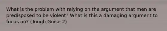 What is the problem with relying on the argument that men are predisposed to be violent? What is this a damaging argument to focus on? (Tough Guise 2)