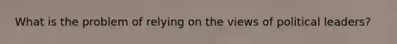 What is the problem of relying on the views of political leaders?
