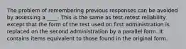 The problem of remembering previous responses can be avoided by assessing a ____. This is the same as test-retest reliability except that the form of the test used on first administration is replaced on the second administration by a parallel form. It contains items equivalent to those found in the original form.