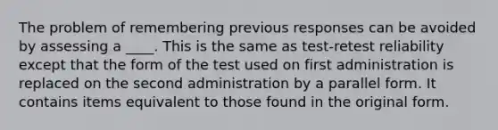 The problem of remembering previous responses can be avoided by assessing a ____. This is the same as test-retest reliability except that the form of the test used on first administration is replaced on the second administration by a parallel form. It contains items equivalent to those found in the original form.