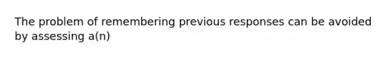 The problem of remembering previous responses can be avoided by assessing a(n)