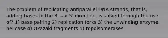 The problem of replicating antiparallel DNA strands, that is, adding bases in the 3' --> 5' direction, is solved through the use of? 1) base pairing 2) replication forks 3) the unwinding enzyme, helicase 4) Okazaki fragments 5) topoisomerases