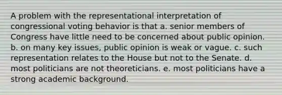 A problem with the representational interpretation of congressional voting behavior is that a. senior members of Congress have little need to be concerned about public opinion. b. on many key issues, public opinion is weak or vague. c. such representation relates to the House but not to the Senate. d. most politicians are not theoreticians. e. most politicians have a strong academic background.