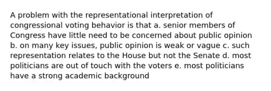 A problem with the representational interpretation of congressional voting behavior is that a. senior members of Congress have little need to be concerned about public opinion b. on many key issues, public opinion is weak or vague c. such representation relates to the House but not the Senate d. most politicians are out of touch with the voters e. most politicians have a strong academic background