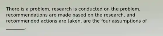 There is a problem, research is conducted on the problem, recommendations are made based on the research, and recommended actions are taken, are the four assumptions of ________.