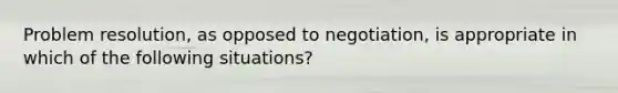 Problem resolution, as opposed to negotiation, is appropriate in which of the following situations?