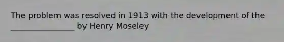 The problem was resolved in 1913 with the development of the ________________ by Henry Moseley