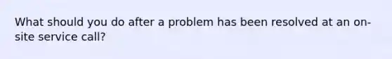 What should you do after a problem has been resolved at an on-site service call?