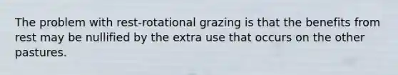 The problem with rest-rotational grazing is that the benefits from rest may be nullified by the extra use that occurs on the other pastures.