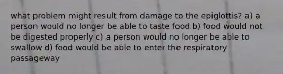 what problem might result from damage to the epiglottis? a) a person would no longer be able to taste food b) food would not be digested properly c) a person would no longer be able to swallow d) food would be able to enter the respiratory passageway