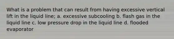 What is a problem that can result from having excessive vertical lift in the liquid line; a. excessive subcooling b. flash gas in the liquid line c. low pressure drop in the liquid line d. flooded evaporator