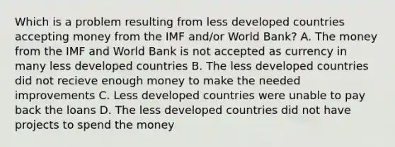 Which is a problem resulting from less developed countries accepting money from the IMF and/or World Bank? A. The money from the IMF and World Bank is not accepted as currency in many less developed countries B. The less developed countries did not recieve enough money to make the needed improvements C. Less developed countries were unable to pay back the loans D. The less developed countries did not have projects to spend the money