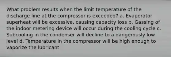 What problem results when the limit temperature of the discharge line at the compressor is exceeded? a. Evaporator superheat will be excessive, causing capacity loss b. Gassing of the indoor metering device will occur during the cooling cycle c. Subcooling in the condenser will decline to a dangerously low level d. Temperature in the compressor will be high enough to vaporize the lubricant