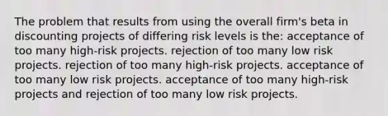 The problem that results from using the overall firm's beta in discounting projects of differing risk levels is the: acceptance of too many high-risk projects. rejection of too many low risk projects. rejection of too many high-risk projects. acceptance of too many low risk projects. acceptance of too many high-risk projects and rejection of too many low risk projects.