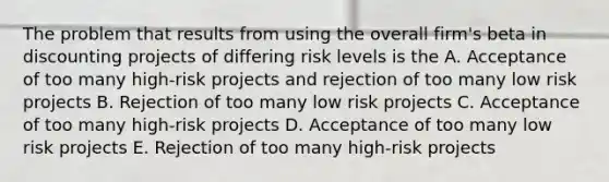 The problem that results from using the overall firm's beta in discounting projects of differing risk levels is the A. Acceptance of too many high-risk projects and rejection of too many low risk projects B. Rejection of too many low risk projects C. Acceptance of too many high-risk projects D. Acceptance of too many low risk projects E. Rejection of too many high-risk projects