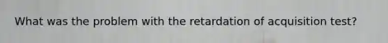 What was the problem with the retardation of acquisition test?