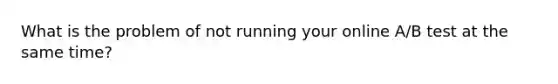 What is the problem of not running your online A/B test at the same time?