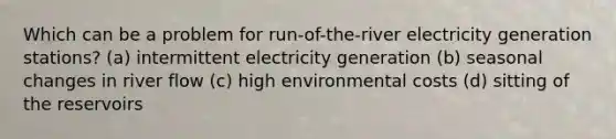 Which can be a problem for run-of-the-river electricity generation stations? (a) intermittent electricity generation (b) seasonal changes in river flow (c) high environmental costs (d) sitting of the reservoirs