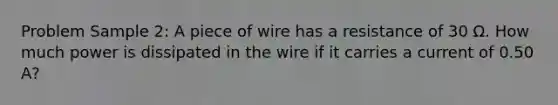 Problem Sample 2: A piece of wire has a resistance of 30 Ω. How much power is dissipated in the wire if it carries a current of 0.50 A?