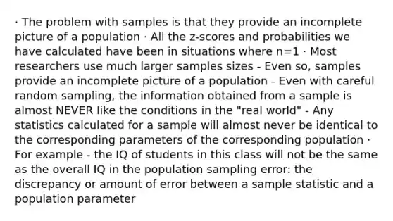 · The problem with samples is that they provide an incomplete picture of a population · All the z-scores and probabilities we have calculated have been in situations where n=1 · Most researchers use much larger samples sizes - Even so, samples provide an incomplete picture of a population - Even with careful random sampling, the information obtained from a sample is almost NEVER like the conditions in the "real world" - Any statistics calculated for a sample will almost never be identical to the corresponding parameters of the corresponding population · For example - the IQ of students in this class will not be the same as the overall IQ in the population sampling error: the discrepancy or amount of error between a sample statistic and a population parameter