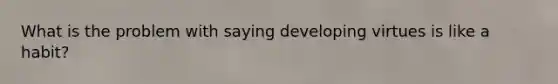 What is the problem with saying developing virtues is like a habit?