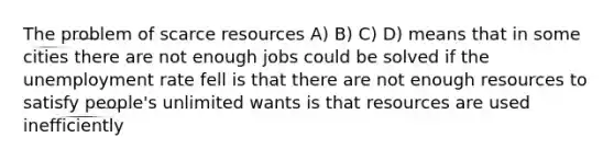 The problem of scarce resources A) B) C) D) means that in some cities there are not enough jobs could be solved if the unemployment rate fell is that there are not enough resources to satisfy people's unlimited wants is that resources are used inefficiently