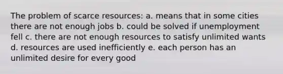 The problem of scarce resources: a. means that in some cities there are not enough jobs b. could be solved if unemployment fell c. there are not enough resources to satisfy unlimited wants d. resources are used inefficiently e. each person has an unlimited desire for every good