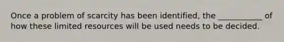 Once a problem of scarcity has been identified, the ___________ of how these limited resources will be used needs to be decided.