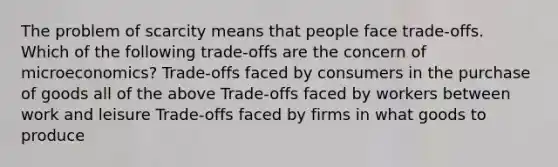 The problem of scarcity means that people face trade-offs. Which of the following trade-offs are the concern of microeconomics? Trade-offs faced by consumers in the purchase of goods all of the above Trade-offs faced by workers between work and leisure Trade-offs faced by firms in what goods to produce