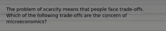 The problem of scarcity means that people face trade-offs. Which of the following trade-offs are the concern of microeconomics?