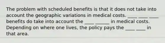 The problem with scheduled benefits is that it does not take into account the geographic variations in medical costs. ____ ____ ____ benefits do take into account the ____ ______ in medical costs. Depending on where one lives, the policy pays the ____ ____ in that area.