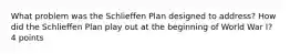 What problem was the Schlieffen Plan designed to address? How did the Schlieffen Plan play out at the beginning of World War I? 4 points