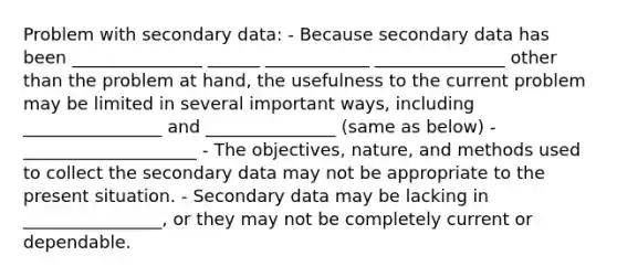 Problem with secondary data: - Because secondary data has been _______________ ______ ____________ _______________ other than the problem at hand, the usefulness to the current problem may be limited in several important ways, including ________________ and _______________ (same as below) - ____________________ - The objectives, nature, and methods used to collect the secondary data may not be appropriate to the present situation. - Secondary data may be lacking in ________________, or they may not be completely current or dependable.