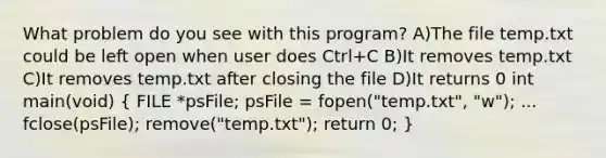 What problem do you see with this program? A)The file temp.txt could be left open when user does Ctrl+C B)It removes temp.txt C)It removes temp.txt after closing the file D)It returns 0 int main(void) ( FILE *psFile; psFile = fopen("temp.txt", "w"); ... fclose(psFile); remove("temp.txt"); return 0; )