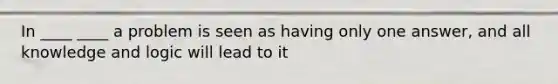 In ____ ____ a problem is seen as having only one answer, and all knowledge and logic will lead to it