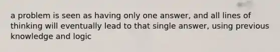 a problem is seen as having only one answer, and all lines of thinking will eventually lead to that single answer, using previous knowledge and logic