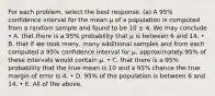 For each problem, select the best response. (a) A 95% confidence interval for the mean μ of a population is computed from a random sample and found to be 10 ± 4. We may conclude • A. that there is a 95% probability that μ is between 6 and 14. • B. that if we took many, many additional samples and from each computed a 95% confidence interval for μ, approximately 95% of these intervals would contain μ. • C. that there is a 95% probability that the true mean is 10 and a 95% chance the true margin of error is 4. • D. 95% of the population is between 6 and 14. • E. All of the above.