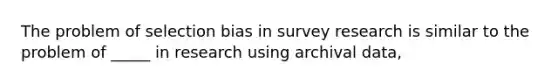 The problem of selection bias in survey research is similar to the problem of _____ in research using archival data,