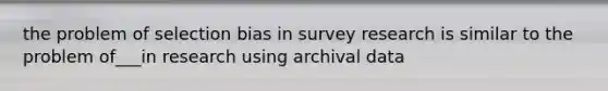 the problem of selection bias in survey research is similar to the problem of___in research using archival data