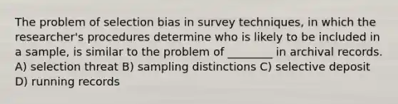 The problem of selection bias in survey techniques, in which the researcher's procedures determine who is likely to be included in a sample, is similar to the problem of ________ in archival records. A) selection threat B) sampling distinctions C) selective deposit D) running records