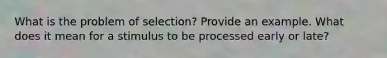 What is the problem of selection? Provide an example. What does it mean for a stimulus to be processed early or late?