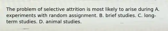 The problem of selective attrition is most likely to arise during A. experiments with random assignment. B. brief studies. C. long-term studies. D. animal studies.