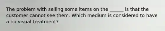 The problem with selling some items on the ______ is that the customer cannot see them. Which medium is considered to have a no visual treatment?