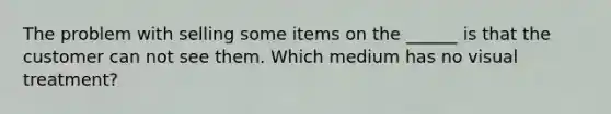 The problem with selling some items on the ______ is that the customer can not see them. Which medium has no visual treatment?