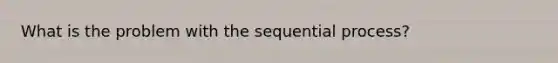 What is the problem with the sequential process?