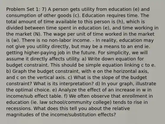 Problem Set 1: 7) A person gets utility from education (e) and consumption of other goods (c). Education requires time. The total amount of time available to this person is (h), which is divided between time spent in education (e), and time working in the market (N). The wage per unit of time worked in the market is (w). There is no non-labor income. - In reality, education may not give you utility directly, but may be a means to an end ie. getting higher-paying job in the future. For simplicity, we will assume it directly affects utility. a) Write down equation for budget constraint. This should be simple equation linking c to e. b) Graph the budget constraint, with e on the horizontal axis, and c on the vertical axis. c) What is the slope of the budget constraint? What is its interpretation? d) In your graph, illustrate the optimal choice. e) Analyze the effect of an increase in w in income/sub effect table. f) We often observe that enrollment in education (ie. law school/community college) tends to rise in recessions. What does this tell you about the relative magnitudes of the income/substitution effects?