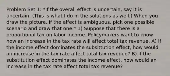 Problem Set 1: *If the overall effect is uncertain, say it is uncertain. (This is what I do in the solutions as well.) When you draw the picture, if the effect is ambiguous, pick one possible scenario and draw that one.* 1) Suppose that there is a proportional tax on labor income. Policymakers want to know how an increase in the tax rate will affect total tax revenue. A) If the income effect dominates the subsittution effect, how would an increase in the tax rate affect total tax revenue? B) If the substitution effect dominates the income effect, how would an increase in the tax rate affect total tax revenue?