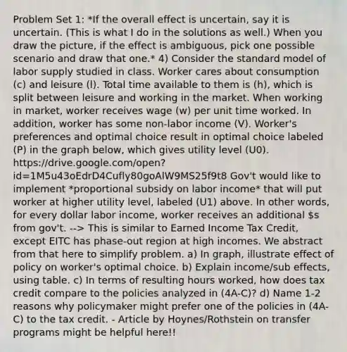 Problem Set 1: *If the overall effect is uncertain, say it is uncertain. (This is what I do in the solutions as well.) When you draw the picture, if the effect is ambiguous, pick one possible scenario and draw that one.* 4) Consider the standard model of labor supply studied in class. Worker cares about consumption (c) and leisure (l). Total time available to them is (h), which is split between leisure and working in the market. When working in market, worker receives wage (w) per unit time worked. In addition, worker has some non-labor income (V). Worker's preferences and optimal choice result in optimal choice labeled (P) in the graph below, which gives utility level (U0). https://drive.google.com/open?id=1M5u43oEdrD4Cufly80goAlW9MS25f9t8 Gov't would like to implement *proportional subsidy on labor income* that will put worker at higher utility level, labeled (U1) above. In other words, for every dollar labor income, worker receives an additional s from gov't. --> This is similar to Earned Income Tax Credit, except EITC has phase-out region at high incomes. We abstract from that here to simplify problem. a) In graph, illustrate effect of policy on worker's optimal choice. b) Explain income/sub effects, using table. c) In terms of resulting hours worked, how does tax credit compare to the policies analyzed in (4A-C)? d) Name 1-2 reasons why policymaker might prefer one of the policies in (4A-C) to the tax credit. - Article by Hoynes/Rothstein on transfer programs might be helpful here!!