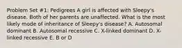 Problem Set #1: Pedigrees A girl is affected with Sleepy's disease. Both of her parents are unaffected. What is the most likely mode of inheritance of Sleepy's disease? A. Autosomal dominant B. Autosomal recessive C. X-linked dominant D. X-linked recessive E. B or D