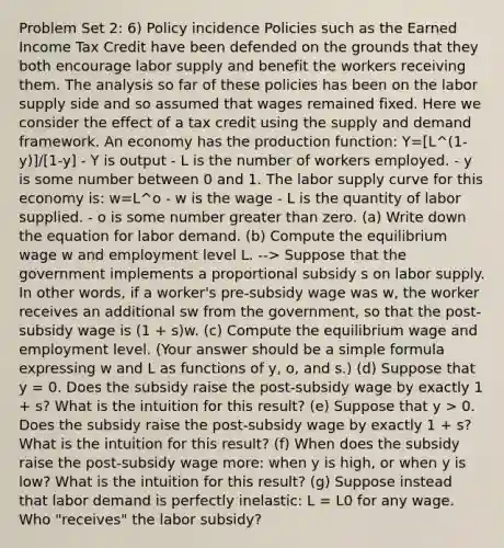 Problem Set 2: 6) Policy incidence Policies such as the Earned Income Tax Credit have been defended on the grounds that they both encourage labor supply and benefit the workers receiving them. The analysis so far of these policies has been on the labor supply side and so assumed that wages remained fixed. Here we consider the effect of a tax credit using the supply and demand framework. An economy has the production function: Y=[L^(1-y)]/[1-y] - Y is output - L is the number of workers employed. - y is some number between 0 and 1. The labor supply curve for this economy is: w=L^o - w is the wage - L is the quantity of labor supplied. - o is some number greater than zero. (a) Write down the equation for labor demand. (b) Compute the equilibrium wage w and employment level L. --> Suppose that the government implements a proportional subsidy s on labor supply. In other words, if a worker's pre-subsidy wage was w, the worker receives an additional sw from the government, so that the post-subsidy wage is (1 + s)w. (c) Compute the equilibrium wage and employment level. (Your answer should be a simple formula expressing w and L as functions of y, o, and s.) (d) Suppose that y = 0. Does the subsidy raise the post-subsidy wage by exactly 1 + s? What is the intuition for this result? (e) Suppose that y > 0. Does the subsidy raise the post-subsidy wage by exactly 1 + s? What is the intuition for this result? (f) When does the subsidy raise the post-subsidy wage more: when y is high, or when y is low? What is the intuition for this result? (g) Suppose instead that labor demand is perfectly inelastic: L = L0 for any wage. Who "receives" the labor subsidy?